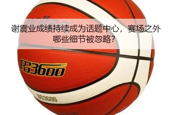 谢震业成绩持续成为话题中心，赛场之外哪些细节被忽略？